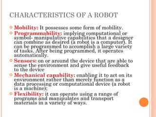 CHARACTERISTICS OF A ROBOT Mobility:   It possesses some form of mobility. Programmability:   implying computational or symbol- manipulative capabilities that a designer can combine as desired (a robot is a computer). It can be programmed to accomplish a large variety of tasks. After being programmed, it operates automatically. Sensors:   on or around the device that are able to sense the environment and give useful feedback to the device Mechanical capability:   enabling it to act on its environment rather than merely function as a data processing or computational device (a robot is a machine);  Flexibility:  it can operate using a range of programs and manipulates and transport materials in a variety of ways.  