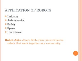 APPLICATION OF ROBOTS Industry Animatronics Safety Space Healthcare Robot Ants:  James McLurkin invented micro robots that work together as a community.  