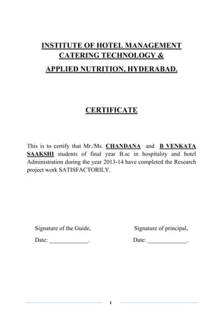 1
INSTITUTE OF HOTEL MANAGEMENT
CATERING TECHNOLOGY &
APPLIED NUTRITION, HYDERABAD.
CERTIFICATE
This is to certify that Mr./Ms. CHANDANA and B VENKATA
SAAKSHI students of final year B.sc in hospitality and hotel
Administration during the year 2013-14 have completed the Research
project work SATISFACTORILY.
Signature of the Guide, Signature of principal,
Date: _____________. Date: _____________.
 