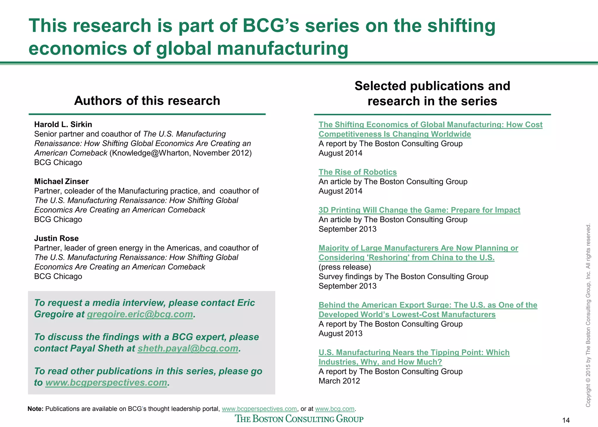 14
Copyright©2015byTheBostonConsultingGroup,Inc.Allrightsreserved.
This research is part of BCG’s series on the shifting
economics of global manufacturing
Authors of this research
Selected publications and
research in the series
The Shifting Economics of Global Manufacturing: How Cost
Competitiveness Is Changing Worldwide
A report by The Boston Consulting Group
August 2014
The Rise of Robotics
An article by The Boston Consulting Group
August 2014
3D Printing Will Change the Game: Prepare for Impact
An article by The Boston Consulting Group
September 2013
Majority of Large Manufacturers Are Now Planning or
Considering 'Reshoring' from China to the U.S.
(press release)
Survey findings by The Boston Consulting Group
September 2013
Behind the American Export Surge: The U.S. as One of the
Developed World’s Lowest-Cost Manufacturers
A report by The Boston Consulting Group
August 2013
U.S. Manufacturing Nears the Tipping Point: Which
Industries, Why, and How Much?
A report by The Boston Consulting Group
March 2012
Note: Publications are available on BCG’s thought leadership portal, www.bcgperspectives.com, or at www.bcg.com.
Harold L. Sirkin
Senior partner and coauthor of The U.S. Manufacturing
Renaissance: How Shifting Global Economics Are Creating an
American Comeback (Knowledge@Wharton, November 2012)
BCG Chicago
Michael Zinser
Partner, coleader of the Manufacturing practice, and coauthor of
The U.S. Manufacturing Renaissance: How Shifting Global
Economics Are Creating an American Comeback
BCG Chicago
Justin Rose
Partner, leader of green energy in the Americas, and coauthor of
The U.S. Manufacturing Renaissance: How Shifting Global
Economics Are Creating an American Comeback
BCG Chicago
To request a media interview, please contact Eric
Gregoire at gregoire.eric@bcg.com.
To discuss the findings with a BCG expert, please
contact Payal Sheth at sheth.payal@bcg.com.
To read other publications in this series, please go
to www.bcgperspectives.com.
 