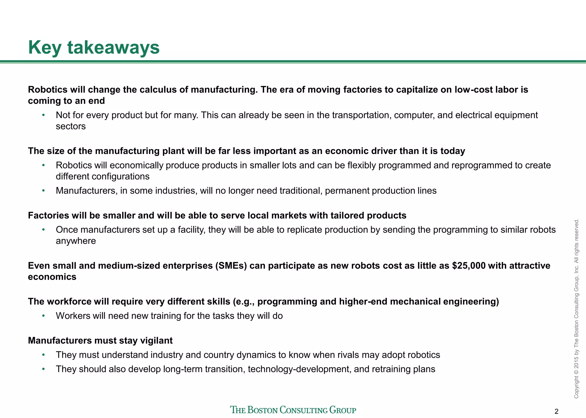 2
Copyright©2015byTheBostonConsultingGroup,Inc.Allrightsreserved.
Key takeaways
Robotics will change the calculus of manufacturing. The era of moving factories to capitalize on low-cost labor is
coming to an end
• Not for every product but for many. This can already be seen in the transportation, computer, and electrical equipment
sectors
The size of the manufacturing plant will be far less important as an economic driver than it is today
• Robotics will economically produce products in smaller lots and can be flexibly programmed and reprogrammed to create
different configurations
• Manufacturers, in some industries, will no longer need traditional, permanent production lines
Factories will be smaller and will be able to serve local markets with tailored products
• Once manufacturers set up a facility, they will be able to replicate production by sending the programming to similar robots
anywhere
Even small and medium-sized enterprises (SMEs) can participate as new robots cost as little as $25,000 with attractive
economics
The workforce will require very different skills (e.g., programming and higher-end mechanical engineering)
• Workers will need new training for the tasks they will do
Manufacturers must stay vigilant
• They must understand industry and country dynamics to know when rivals may adopt robotics
• They should also develop long-term transition, technology-development, and retraining plans
 