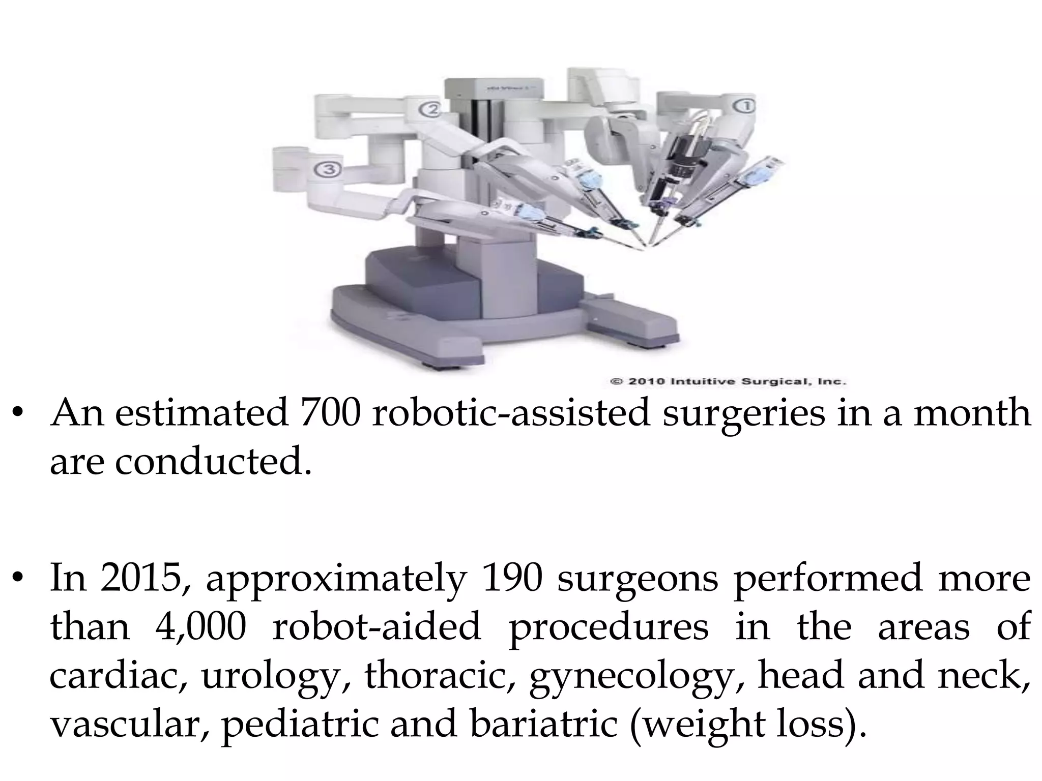 • An estimated 700 robotic-assisted surgeries in a month
are conducted.
• In 2015, approximately 190 surgeons performed more
than 4,000 robot-aided procedures in the areas of
cardiac, urology, thoracic, gynecology, head and neck,
vascular, pediatric and bariatric (weight loss).
 