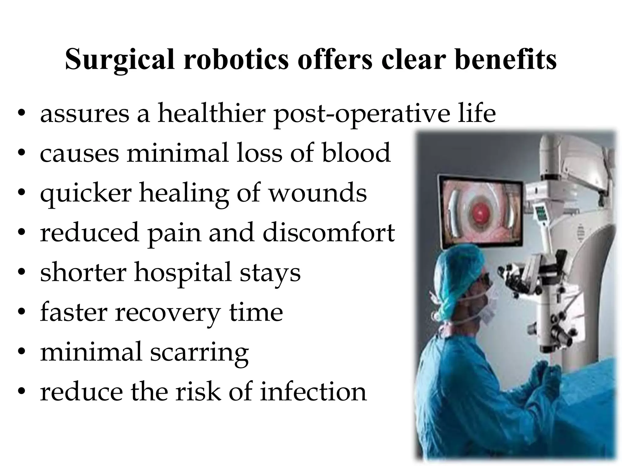 Surgical robotics offers clear benefits
• assures a healthier post-operative life
• causes minimal loss of blood
• quicker healing of wounds
• reduced pain and discomfort
• shorter hospital stays
• faster recovery time
• minimal scarring
• reduce the risk of infection
 