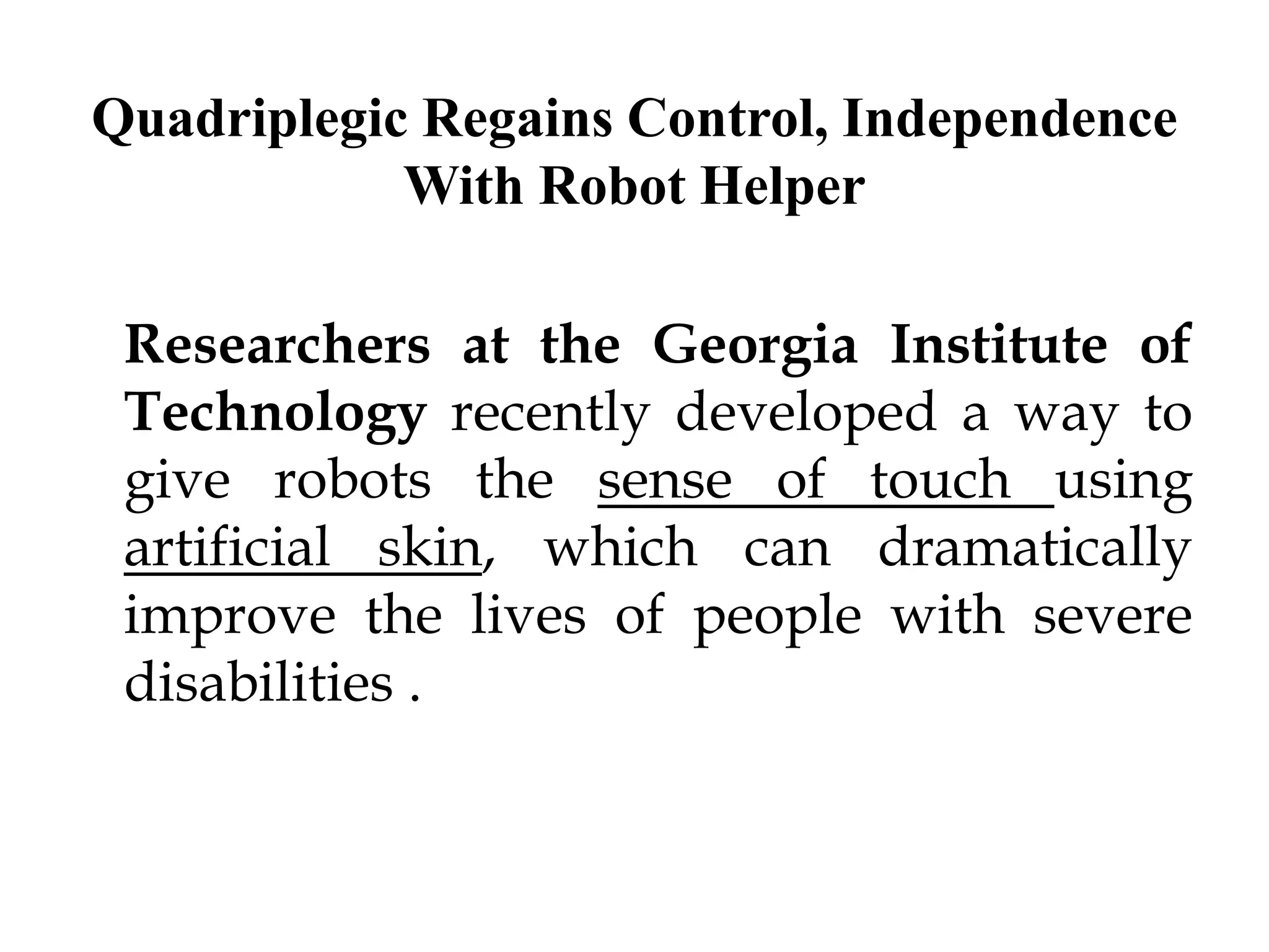 Quadriplegic Regains Control, Independence
With Robot Helper
Researchers at the Georgia Institute of
Technology recently developed a way to
give robots the sense of touch using
artificial skin, which can dramatically
improve the lives of people with severe
disabilities .
 