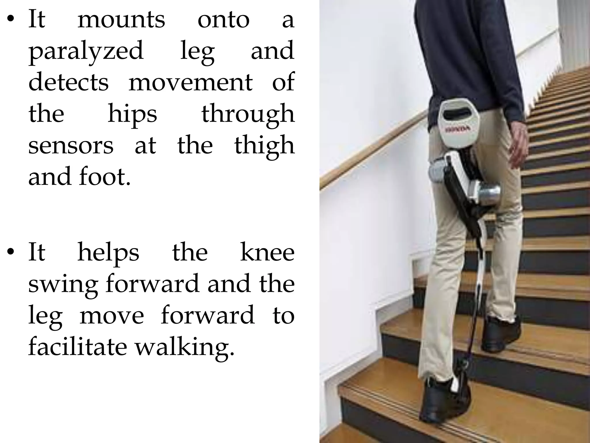 • It mounts onto a
paralyzed leg and
detects movement of
the hips through
sensors at the thigh
and foot.
• It helps the knee
swing forward and the
leg move forward to
facilitate walking.
 