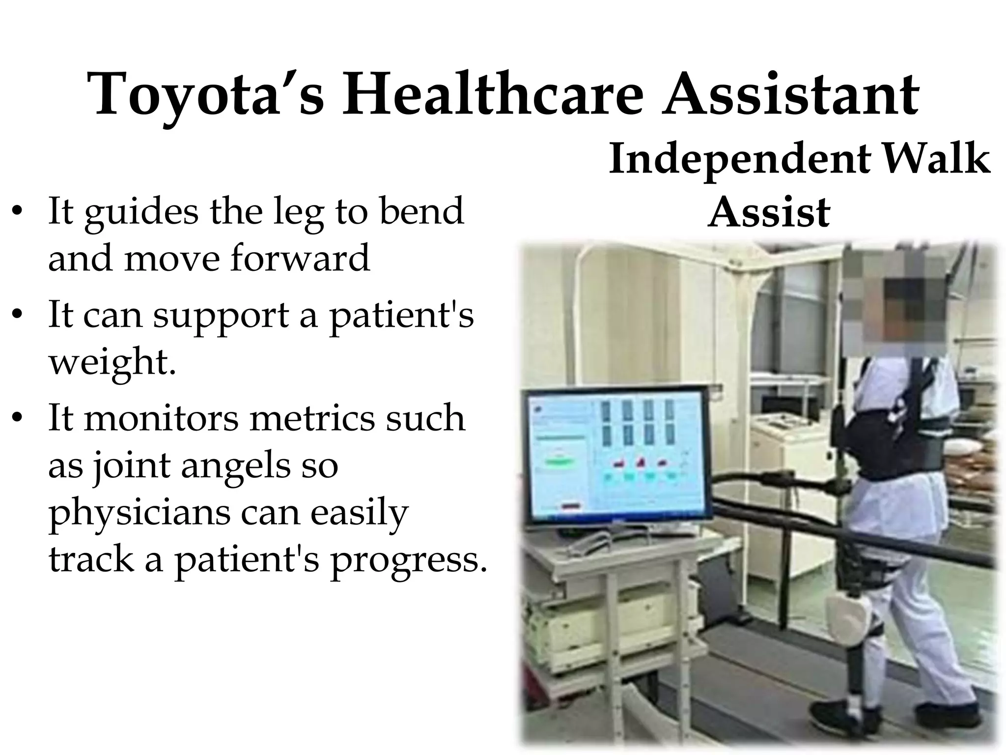 Toyota’s Healthcare Assistant
• It guides the leg to bend
and move forward
• It can support a patient's
weight.
• It monitors metrics such
as joint angels so
physicians can easily
track a patient's progress.
Independent Walk
Assist
 