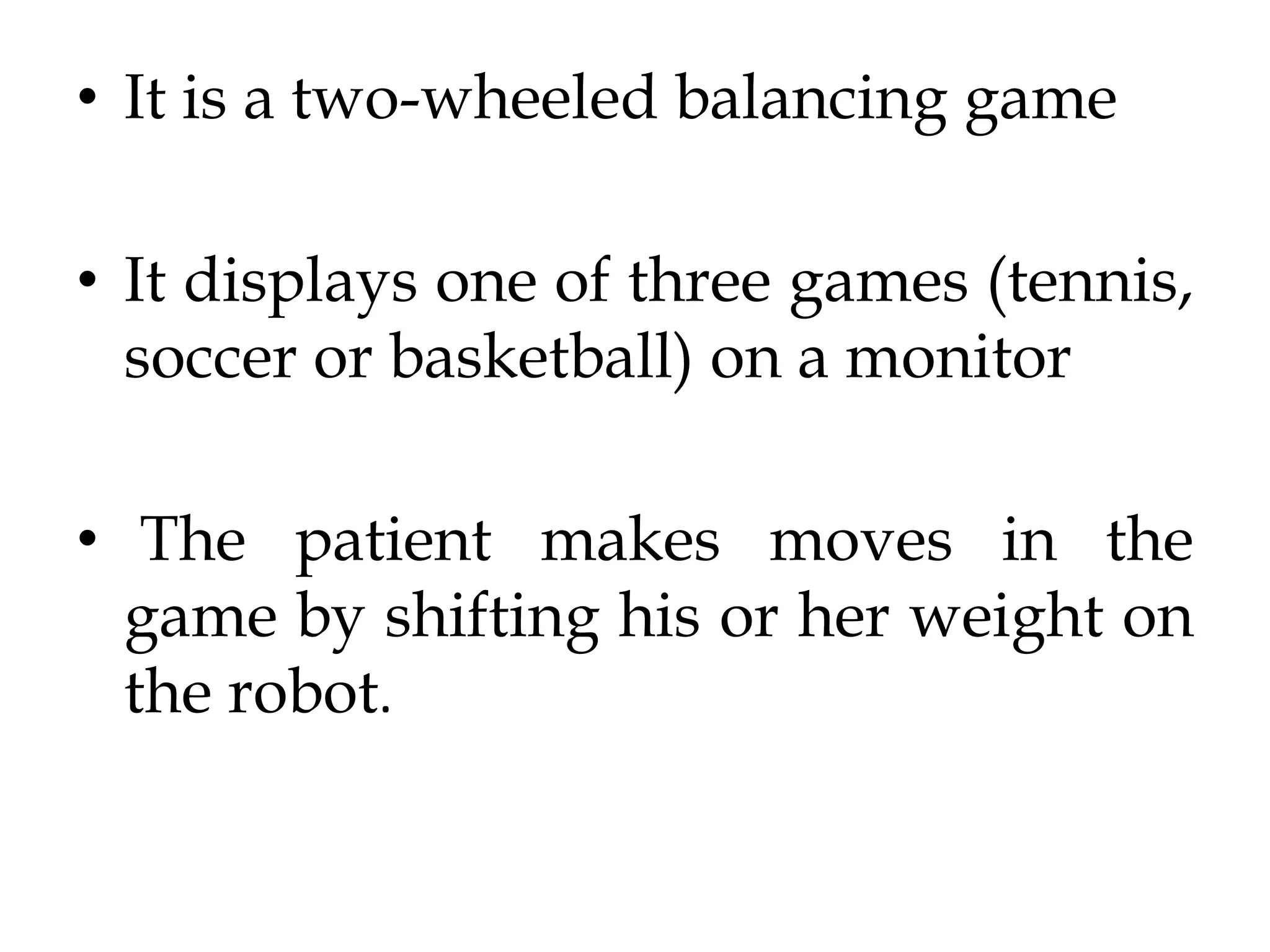 • It is a two-wheeled balancing game
• It displays one of three games (tennis,
soccer or basketball) on a monitor
• The patient makes moves in the
game by shifting his or her weight on
the robot.
 