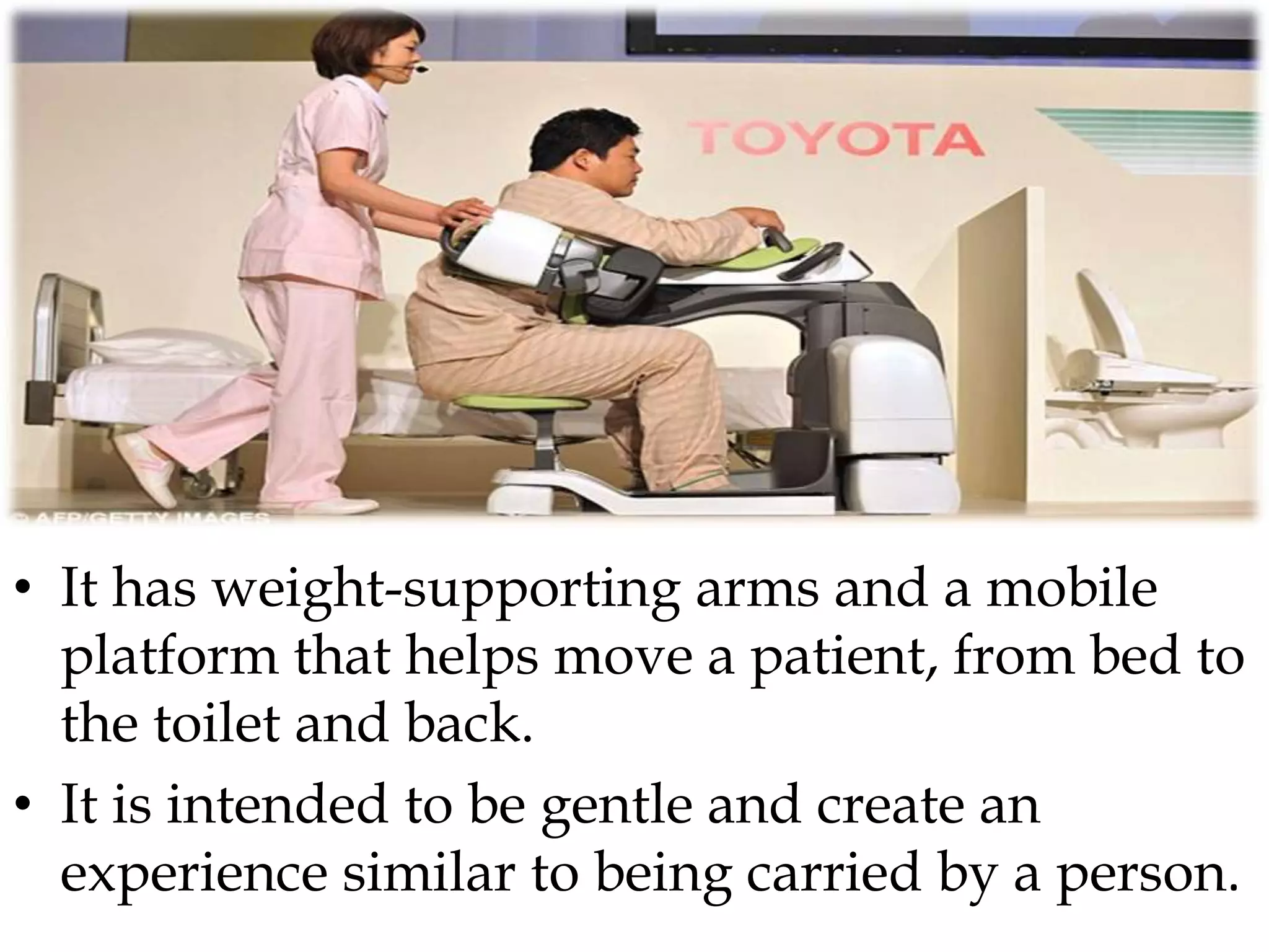 • It has weight-supporting arms and a mobile
platform that helps move a patient, from bed to
the toilet and back.
• It is intended to be gentle and create an
experience similar to being carried by a person.
 