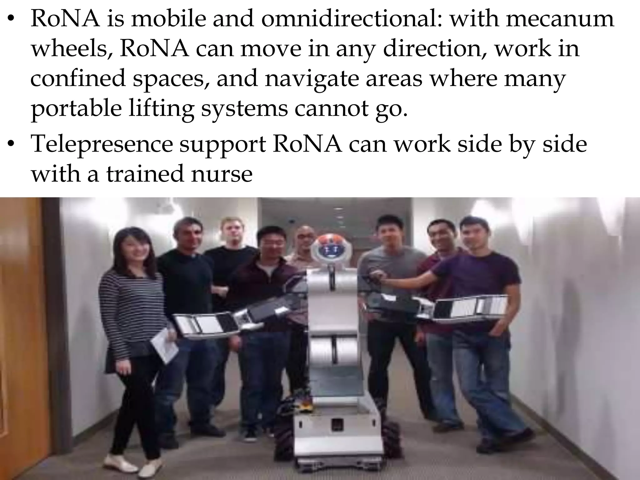 • RoNA is mobile and omnidirectional: with mecanum
wheels, RoNA can move in any direction, work in
confined spaces, and navigate areas where many
portable lifting systems cannot go.
• Telepresence support RoNA can work side by side
with a trained nurse
 
