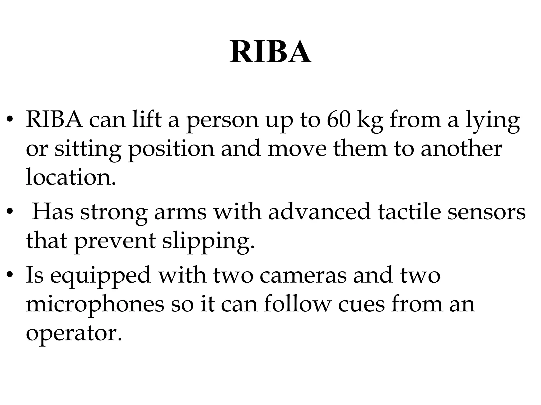 RIBA
• RIBA can lift a person up to 60 kg from a lying
or sitting position and move them to another
location.
• Has strong arms with advanced tactile sensors
that prevent slipping.
• Is equipped with two cameras and two
microphones so it can follow cues from an
operator.
 