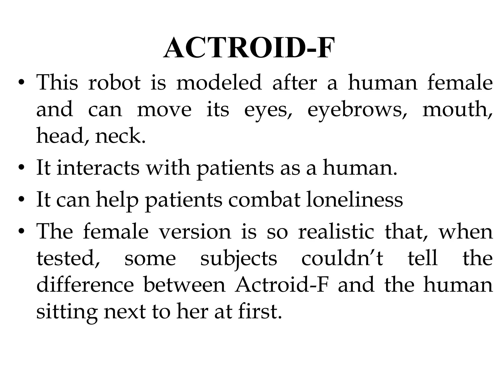 ACTROID-F
• This robot is modeled after a human female
and can move its eyes, eyebrows, mouth,
head, neck.
• It interacts with patients as a human.
• It can help patients combat loneliness
• The female version is so realistic that, when
tested, some subjects couldn’t tell the
difference between Actroid-F and the human
sitting next to her at first.
 