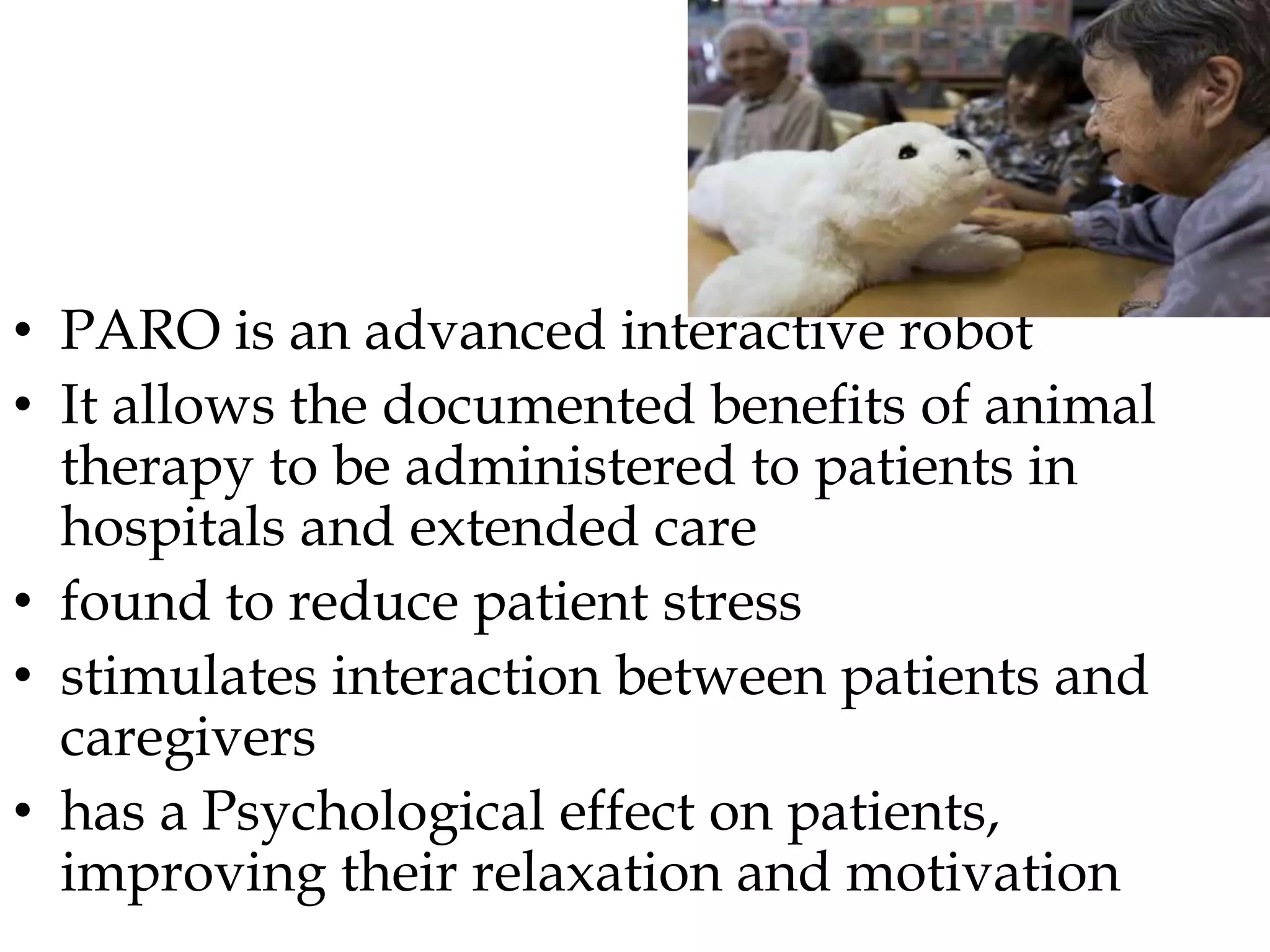 • PARO is an advanced interactive robot
• It allows the documented benefits of animal
therapy to be administered to patients in
hospitals and extended care
• found to reduce patient stress
• stimulates interaction between patients and
caregivers
• has a Psychological effect on patients,
improving their relaxation and motivation
 