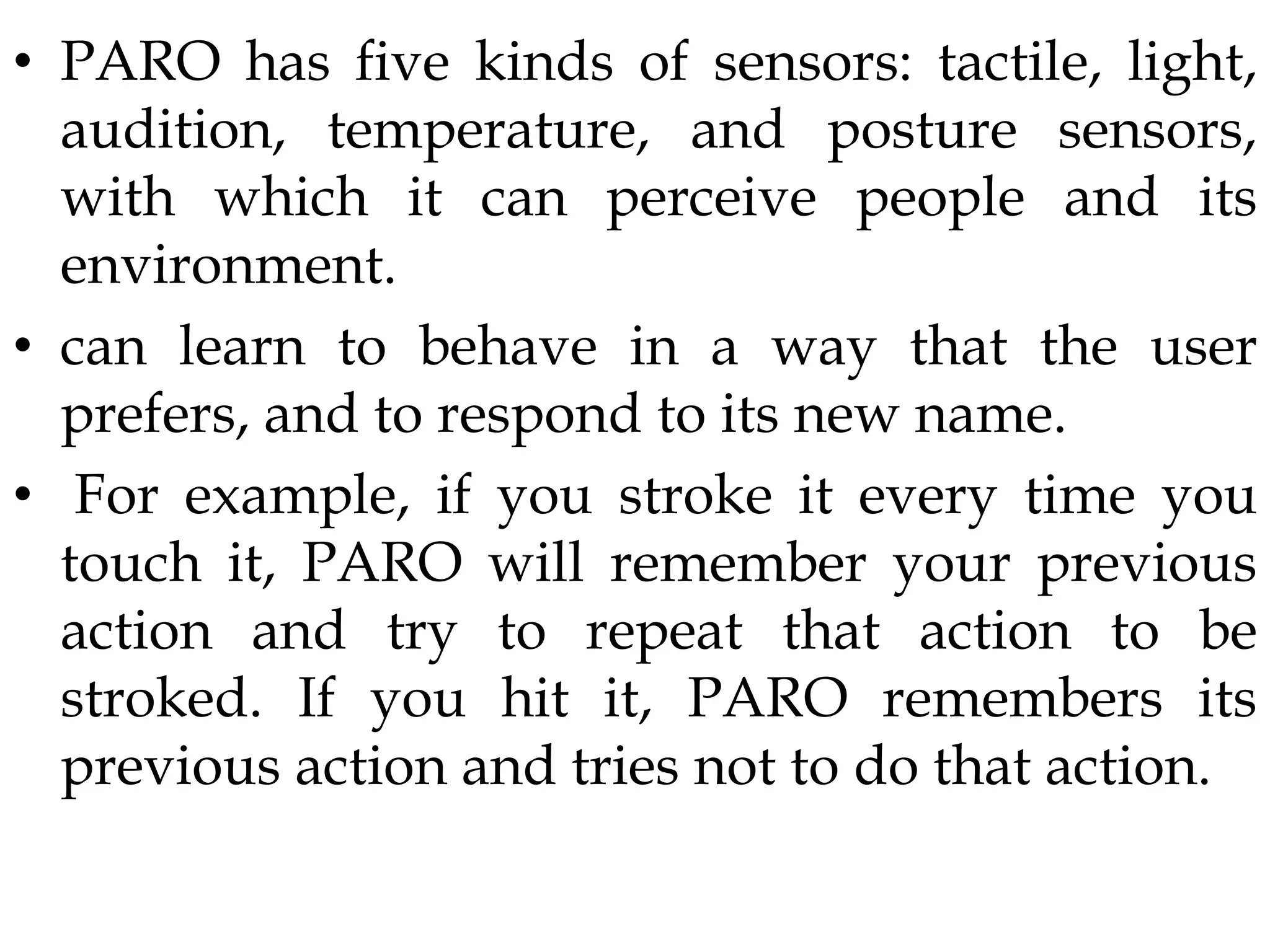 • PARO has five kinds of sensors: tactile, light,
audition, temperature, and posture sensors,
with which it can perceive people and its
environment.
• can learn to behave in a way that the user
prefers, and to respond to its new name.
• For example, if you stroke it every time you
touch it, PARO will remember your previous
action and try to repeat that action to be
stroked. If you hit it, PARO remembers its
previous action and tries not to do that action.
 