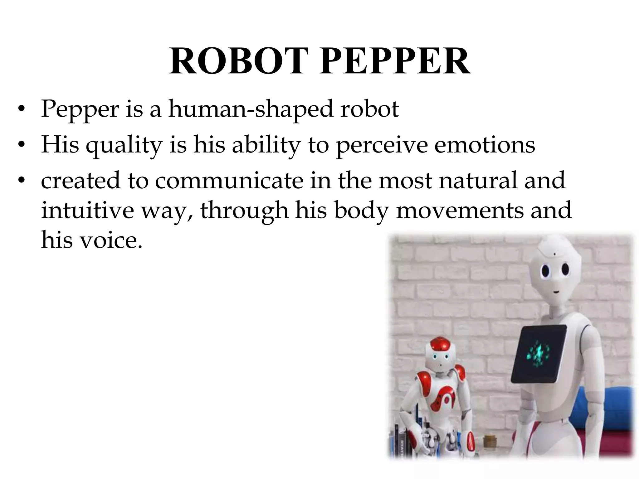 ROBOT PEPPER
• Pepper is a human-shaped robot
• His quality is his ability to perceive emotions
• created to communicate in the most natural and
intuitive way, through his body movements and
his voice.
 