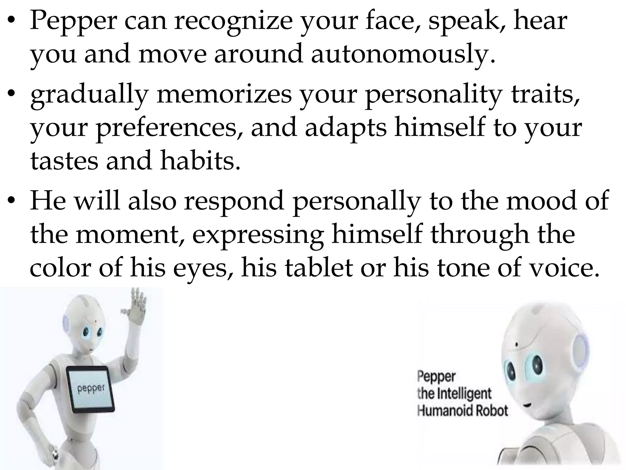 • Pepper can recognize your face, speak, hear
you and move around autonomously.
• gradually memorizes your personality traits,
your preferences, and adapts himself to your
tastes and habits.
• He will also respond personally to the mood of
the moment, expressing himself through the
color of his eyes, his tablet or his tone of voice.
 