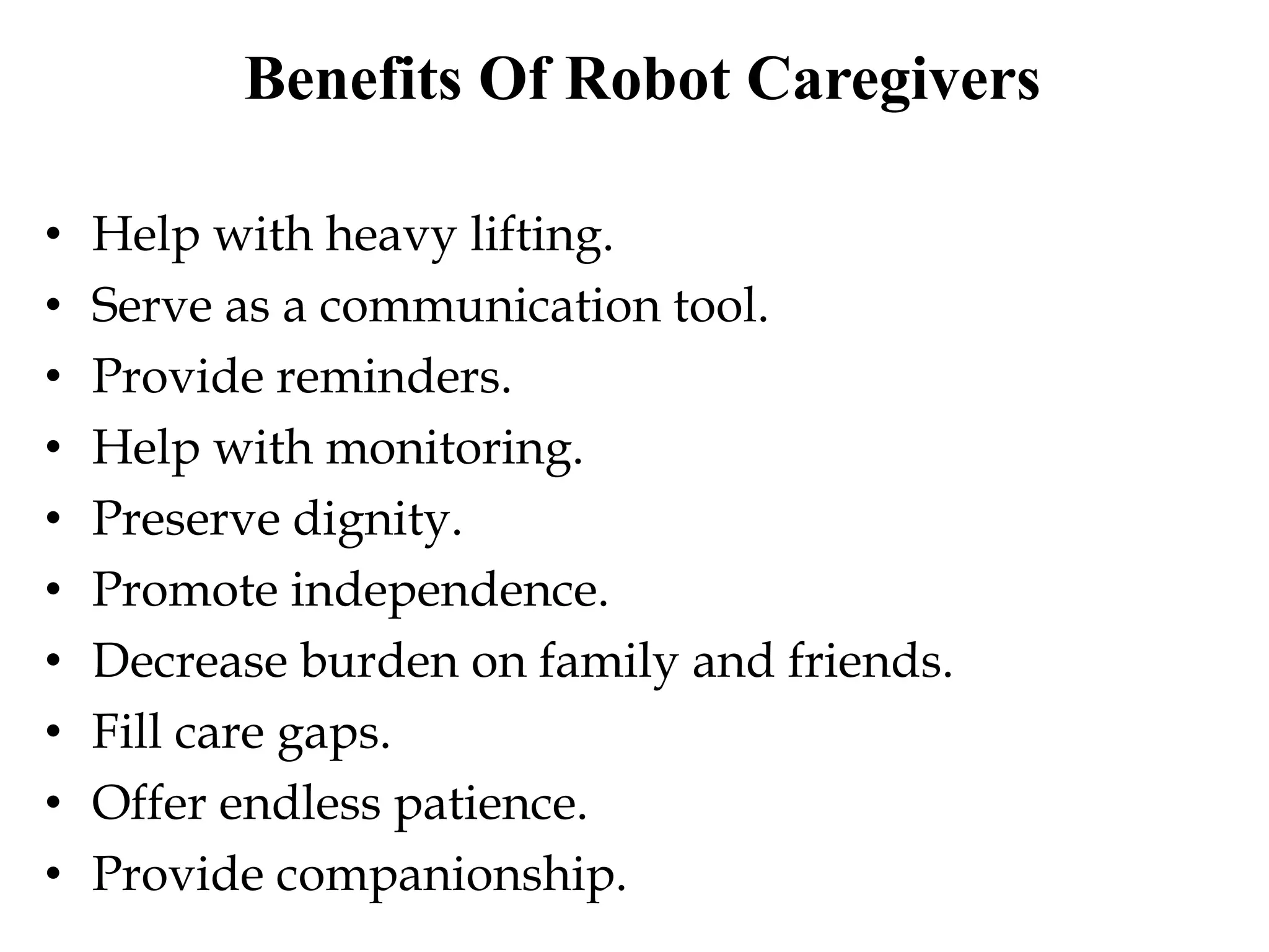 Benefits Of Robot Caregivers
• Help with heavy lifting.
• Serve as a communication tool.
• Provide reminders.
• Help with monitoring.
• Preserve dignity.
• Promote independence.
• Decrease burden on family and friends.
• Fill care gaps.
• Offer endless patience.
• Provide companionship.
 