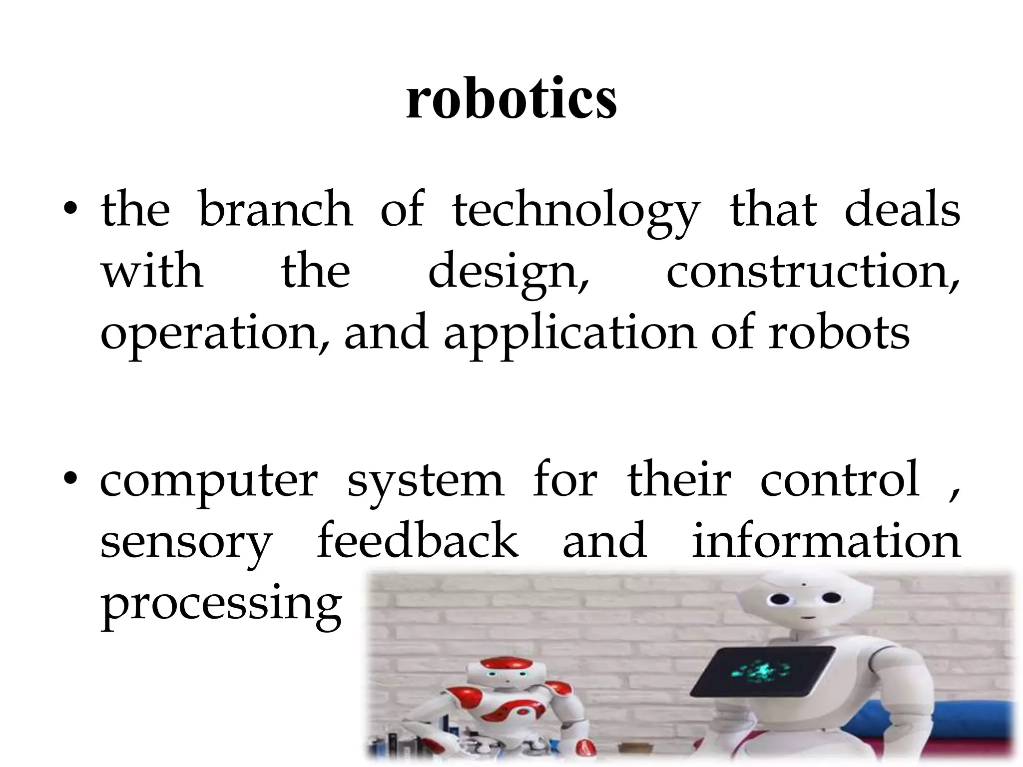 robotics
• the branch of technology that deals
with the design, construction,
operation, and application of robots
• computer system for their control ,
sensory feedback and information
processing
 