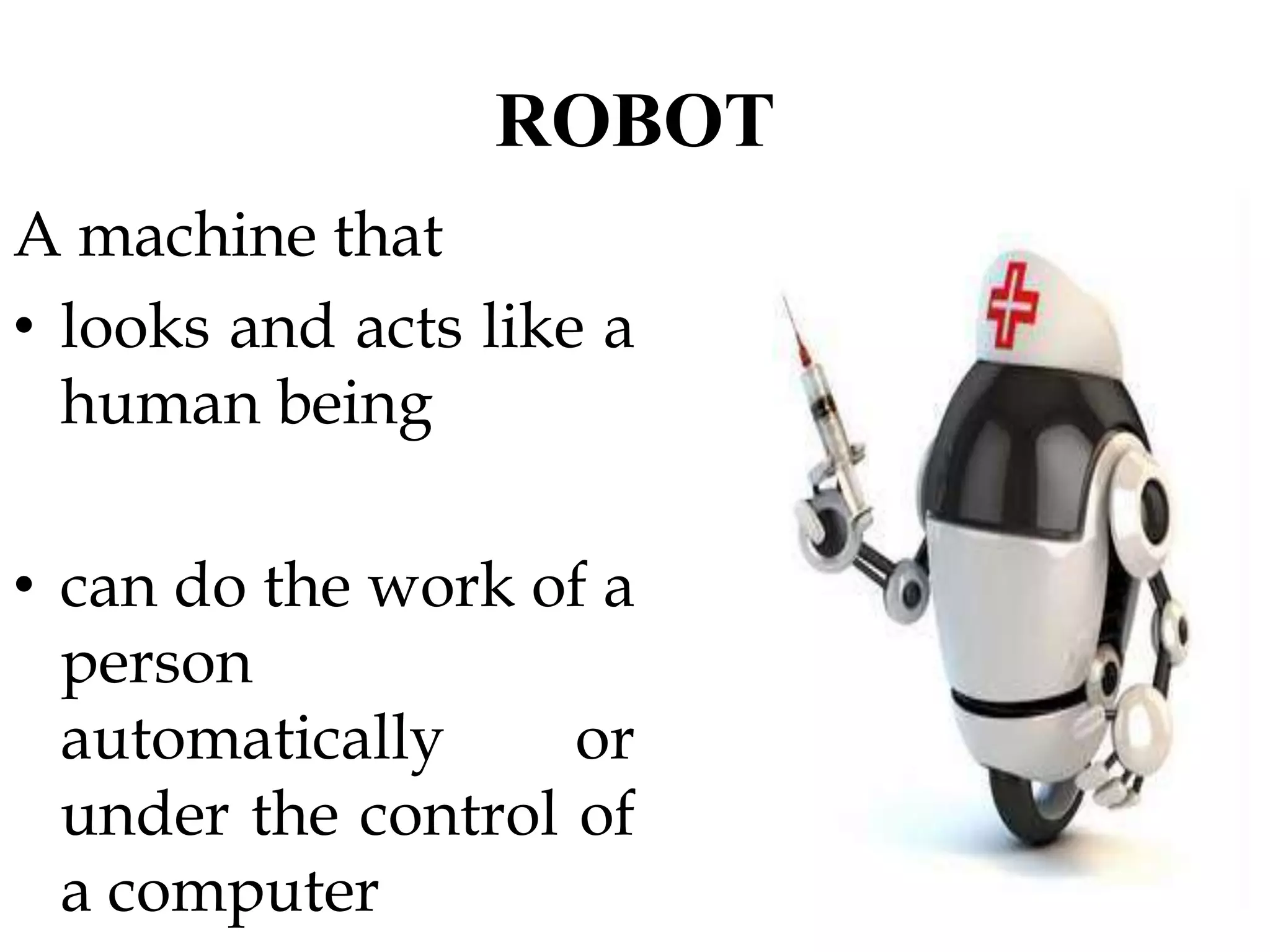 ROBOT
A machine that
• looks and acts like a
human being
• can do the work of a
person
automatically or
under the control of
a computer
 