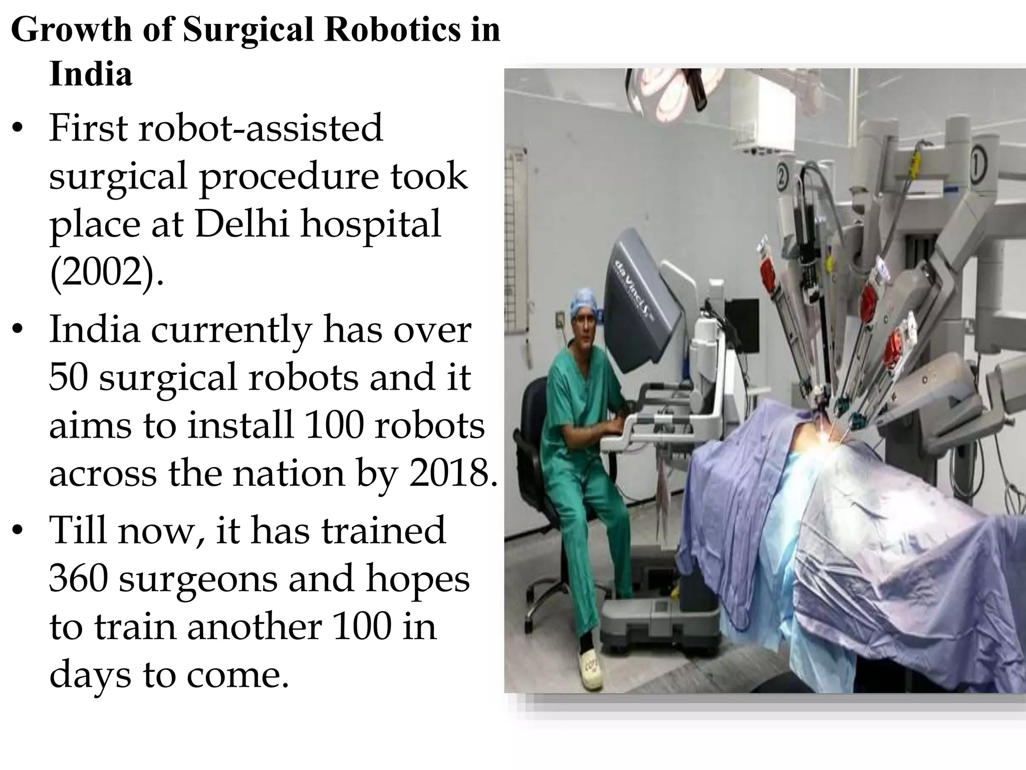 Growth of Surgical Robotics in
India
• First robot-assisted
surgical procedure took
place at Delhi hospital
(2002).
• India currently has over
50 surgical robots and it
aims to install 100 robots
across the nation by 2018.
• Till now, it has trained
360 surgeons and hopes
to train another 100 in
days to come.
 