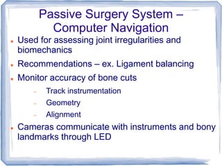 Passive Surgery System –
Computer Navigation
 Used for assessing joint irregularities and
biomechanics
 Recommendations – ex. Ligament balancing
 Monitor accuracy of bone cuts
 Track instrumentation
 Geometry
 Alignment
 Cameras communicate with instruments and bony
landmarks through LED
 