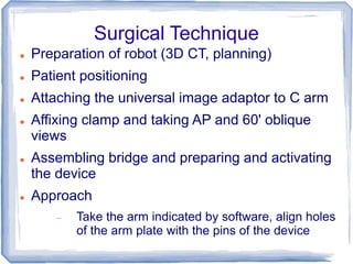 Surgical Technique
 Preparation of robot (3D CT, planning)
 Patient positioning
 Attaching the universal image adaptor to C arm
 Affixing clamp and taking AP and 60' oblique
views
 Assembling bridge and preparing and activating
the device
 Approach
 Take the arm indicated by software, align holes
of the arm plate with the pins of the device
 