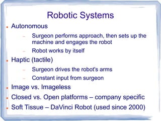 Robotic Systems
 Autonomous
 Surgeon performs approach, then sets up the
machine and engages the robot
 Robot works by itself
 Haptic (tactile)
 Surgeon drives the robot's arms
 Constant input from surgeon
 Image vs. Imageless
 Closed vs. Open platforms – company specific
 Soft Tissue – DaVinci Robot (used since 2000)
 
