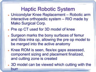 Haptic Robotic System
 Unicondylar Knee Replacement – Robotic arm
interactive orthopedic system – RIO made by
Mako Surgical Corp.
 Pre op CT used for 3D model of knee
 Surgeon marks the bony surfaces of femur
and tibia intra op, allowing the pre op model to
be merged into the active anatomy
 Knee ROM is seen, flex/ex gaps assessed,
component sizing and placement finalized,
and cutting zone is created
 3D model can be viewed which cutting with the
burr
 