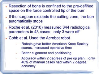  Resection of bone is confined to the pre-defined
space on the force controlled tip of the burr
 If the surgeon exceeds the cutting zone, the burr
automatically stops
 Roche et al. (2010) measured 344 radiological
parameters in 43 cases...only 3 were off
 Cobb et al. Used the Acrobot robot
 Robots gave better American Knee Society
scores, increased operative time
 Better alignment and positioning
 Accuracy within 2 degrees of pre op plan....only
40% of manual cases had within 2 degree
accuracy
 