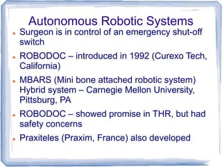 Autonomous Robotic Systems
 Surgeon is in control of an emergency shut-off
switch
 ROBODOC – introduced in 1992 (Curexo Tech,
California)
 MBARS (Mini bone attached robotic system)
Hybrid system – Carnegie Mellon University,
Pittsburg, PA
 ROBODOC – showed promise in THR, but had
safety concerns
 Praxiteles (Praxim, France) also developed
 