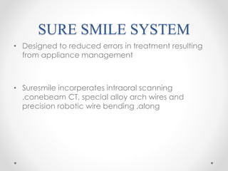 SURE SMILE SYSTEM
• Designed to reduced errors in treatment resulting
from appliance management
• Suresmile incorperates intraoral scanning
,conebeam CT, special alloy arch wires and
precision robotic wire bending ,along
 