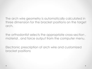 The arch wire geometry is automatically calculated in
three dimension for the bracket positions on the target
arch.
the orthodontist selects the appropriate cross-section ,
material , and force output from the computer menu.
Electronic prescription of arch wire and customized
bracket positions
 