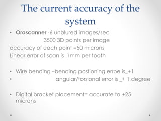 The current accuracy of the
system
• Orascanner -6 unblured images/sec
3500 3D points per image
accuracy of each point =50 microns
Linear error of scan is .1mm per tooth
• Wire bending –bending postioning erroe is_+1
• angular/torsional error is _+ 1 degree
• Digital bracket placement= accurate to +25
microns
 