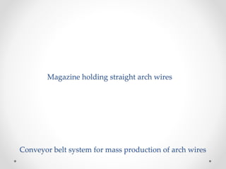 Magazine holding straight arch wires
Conveyor belt system for mass production of arch wires
 