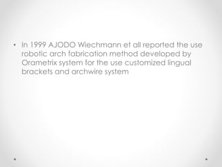 • In 1999 AJODO Wiechmann et all reported the use
robotic arch fabrication method developed by
Orametrix system for the use customized lingual
brackets and archwire system
 