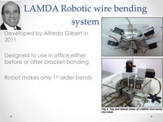 LAMDA Robotic wire bending
system
• Developed by Alfredo Gilbert in
2011
• Designed to use in office,either
before or after bracket bonding
• Robot makes only 1st order bends
 