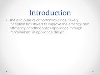 Introduction
• The discipline of orthodontics ,since its very
inception has strived to improve the efficacy and
efficiency of orthodontics appliance through
improvement in appliance design.
 