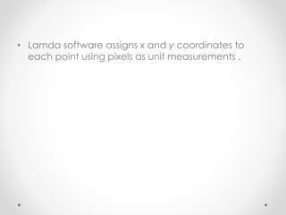 • Lamda software assigns x and y coordinates to
each point using pixels as unit measurements .
 
