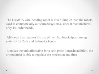 The LAMDA wire-bending robot is much simpler than the robots
used in commercially outsourced systems, since it manufactures
only 1st-order bends.
Although this requires the use of the Hiro bracketpositioning
system3 for 2nd- and 3rd-order bends,
it makes the unit affordable for a solo practitioner.In addition, the
orthodontist is able to regulate the process at any time
 