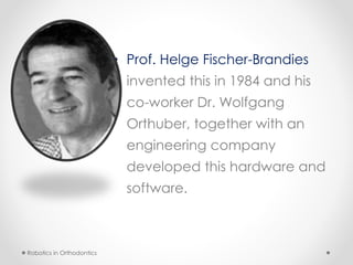 • Prof. Helge Fischer-Brandies
invented this in 1984 and his
co-worker Dr. Wolfgang
Orthuber, together with an
engineering company
developed this hardware and
software.
Robotics in Orthodontics
 