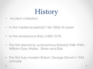 History
• Ancient civilization
• In the medieval period(1136-1206) Al-Jazari
• In the renaissance Italy (1452-1519)
• The first electronic autonomous Robots(1948-1949) -
William Grey Walter . Elmer and Elsie
• The first truly modern Robot- George Devol in 1954
Unimate
 