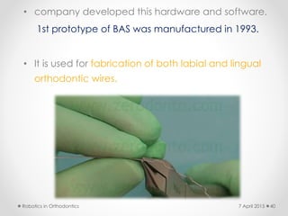 • company developed this hardware and software.
1st prototype of BAS was manufactured in 1993.
• It is used for fabrication of both labial and lingual
orthodontic wires.
Robotics in Orthodontics 407 April 2015
 