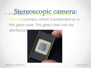 Stereoscopic camera:• It consists of CCD (charged coupled
device) camera, which is protected by a
thin glass case. This glass case can be
disinfected after being used.
Robotics in Orthodontics 447 April 2015
 