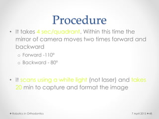 Procedure
• It takes 4 sec/quadrant. Within this time the
mirror of camera moves two times forward and
backward
o Forward -110º
o Backward - 80º
• It scans using a white light (not laser) and takes
20 min to capture and format the image
Robotics in Orthodontics 487 April 2015
 