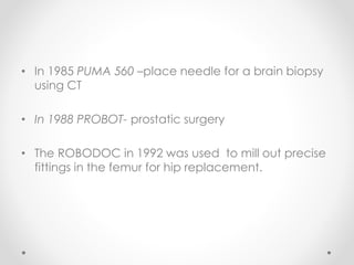 • In 1985 PUMA 560 –place needle for a brain biopsy
using CT
• In 1988 PROBOT- prostatic surgery
• The ROBODOC in 1992 was used to mill out precise
fittings in the femur for hip replacement.
 