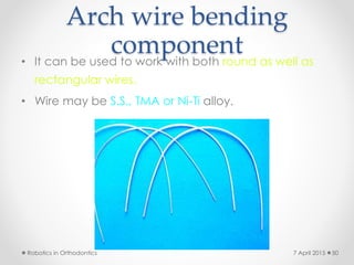 Arch wire bending
component• It can be used to work with both round as well as
rectangular wires.
• Wire may be S.S., TMA or Ni-Ti alloy.
Robotics in Orthodontics 507 April 2015
 