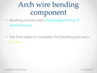 Arch wire bending
component
• Bending process starts after programming all
desired bends.
• The time taken to complete the bending process is
5-7 min.
Robotics in Orthodontics 517 April 2015
 