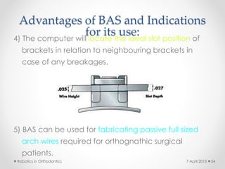 Advantages of BAS and Indications
for its use:4) The computer will locate the ideal slot position of
brackets in relation to neighbouring brackets in
case of any breakages.
5) BAS can be used for fabricating passive full sized
arch wires required for orthognathic surgical
patients.
Robotics in Orthodontics 547 April 2015
 