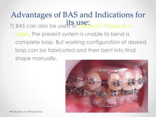 Advantages of BAS and Indications for
its use:7) BAS can also be used to construct T-loops or L-
loops. The present system is unable to bend a
complete loop. But working configuration of desired
loop can be fabricated and then bent into final
shape manually.
Robotics in Orthodontics 567 April 2015
 