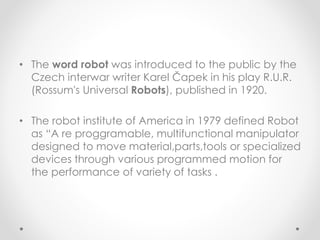 • The word robot was introduced to the public by the
Czech interwar writer Karel Čapek in his play R.U.R.
(Rossum's Universal Robots), published in 1920.
• The robot institute of America in 1979 defined Robot
as “A re proggramable, multifunctional manipulator
designed to move material,parts,tools or specialized
devices through various programmed motion for
the performance of variety of tasks .
 