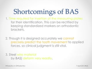 Shortcomings of BAS
1. Time required for insertion of the measuring plates
for their identification. This can be rectified by
keeping standardized markers on orthodontic
brackets.
2. Though it is designed accurately we cannot
precisely predict the tooth movement to applied
forces, so clinical judgment is still vital.
3. Steel wire material presently used (recommended
by BAS) deform very readily.
Robotics in Orthodontics 607 April 2015
 